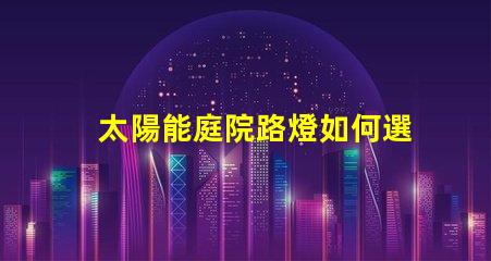 太陽能庭院路燈如何選擇最佳型號提升戶外安全性